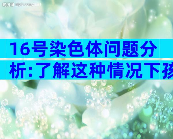 16号染色体问题分析:了解这种情况下孩子是否决定要!