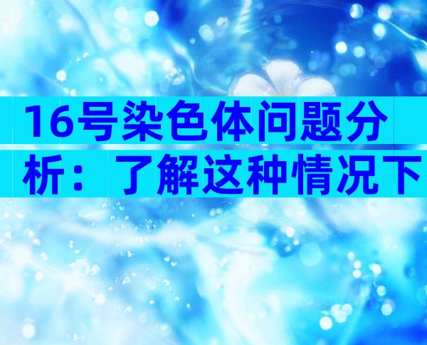 16号染色体问题分析：了解这种情况下孩子是否决定要！