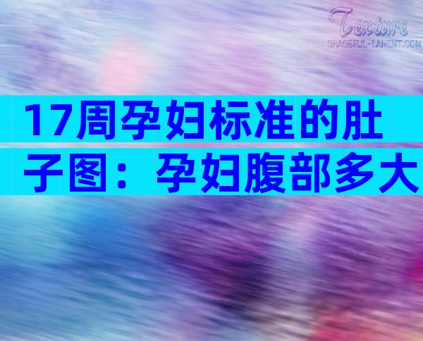 17周孕妇标准的肚子图：孕妇腹部多大，关于妊娠妇女的重要变化