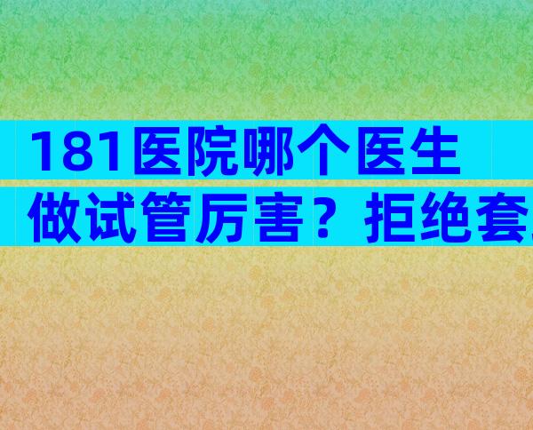 181医院哪个医生做试管厉害？拒绝套路