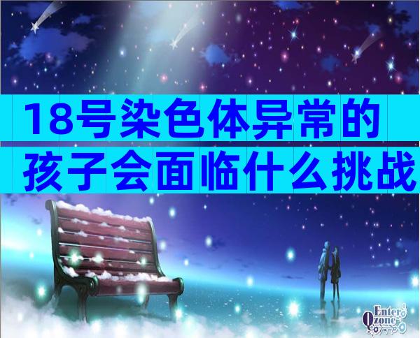 18号染色体异常的孩子会面临什么挑战？解析三体原因
