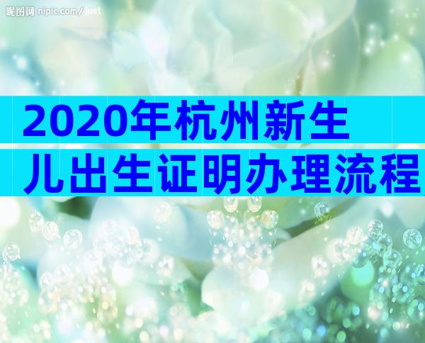 2020年杭州新生儿出生证明办理流程,2020年出生证明超详细办理流程汇总!