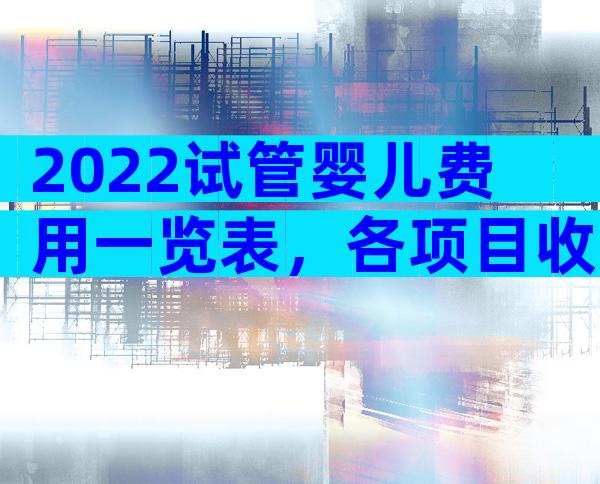 2022试管婴儿费用一览表，各项目收费一清二楚