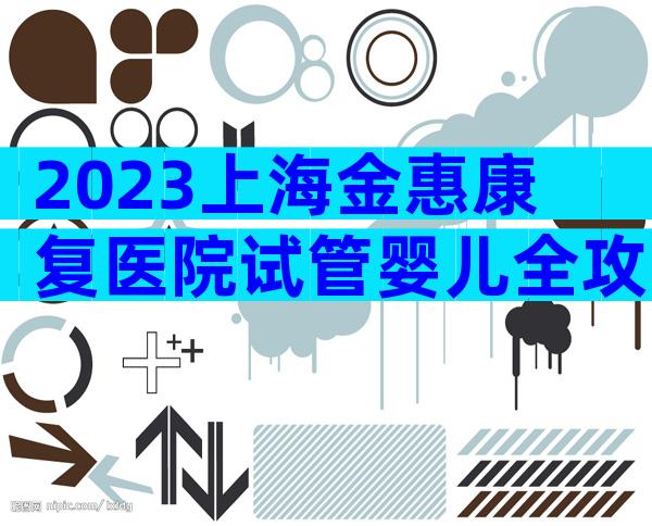 2023上海金惠康复医院试管婴儿全攻略,附生殖医生介绍