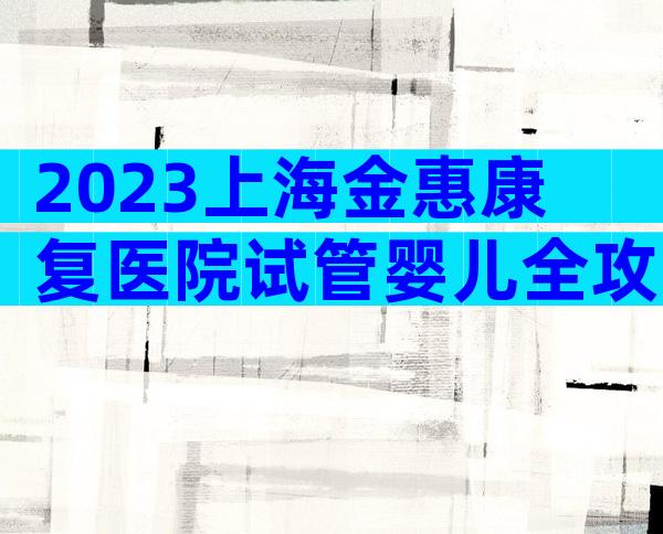 2023上海金惠康复医院试管婴儿全攻略，附生殖医生介绍