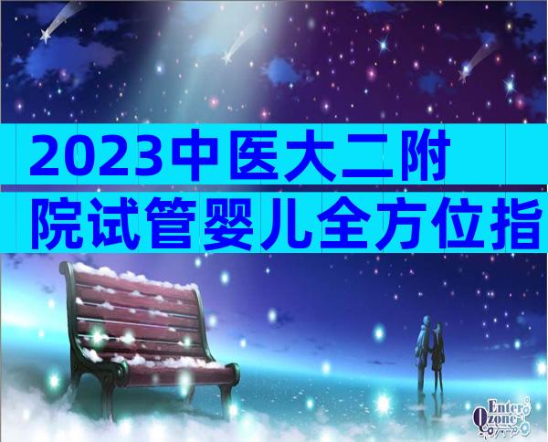 2023中医大二附院试管婴儿全方位指南,费用明细及成功率参考