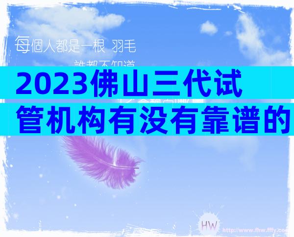2023佛山三代试管机构有没有靠谱的三代试管婴儿医院