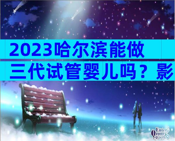 2023哈尔滨能做三代试管婴儿吗？影响试管成功率的因素？