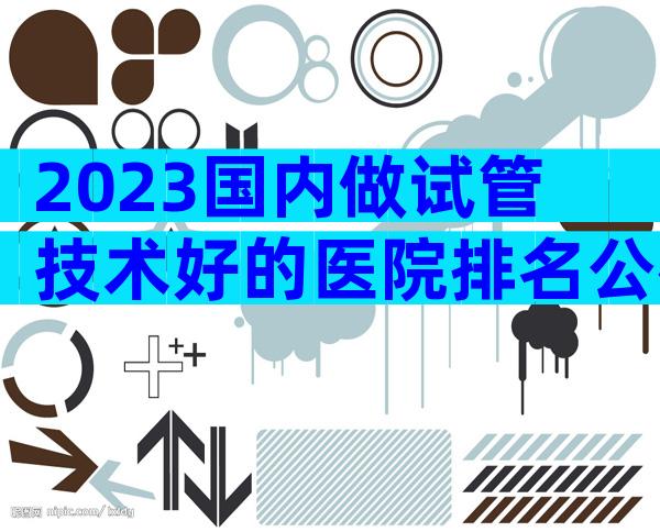 2023国内做试管技术好的医院排名公布,附试管医院详情介绍!