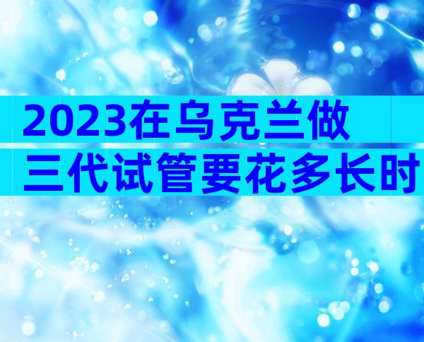 2023在乌克兰做三代试管要花多长时间？