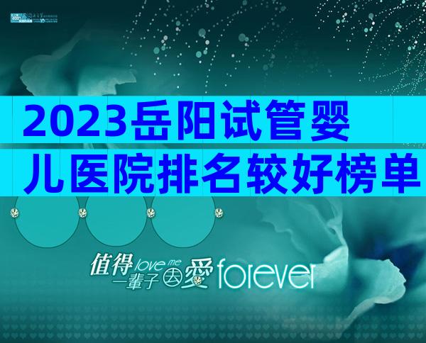 2023岳阳试管婴儿医院排名较好榜单已更新!