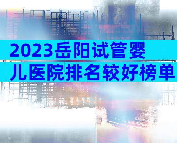 2023岳阳试管婴儿医院排名较好榜单已更新！