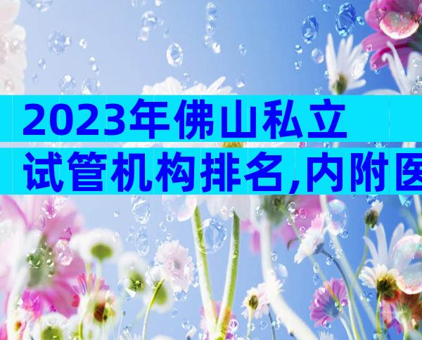2023年佛山私立试管机构排名,内附医院成功率和费用参考