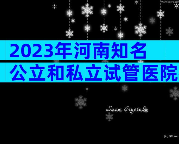 2023年河南知名公立和私立试管医院名单花三分钟了解河南三代试管