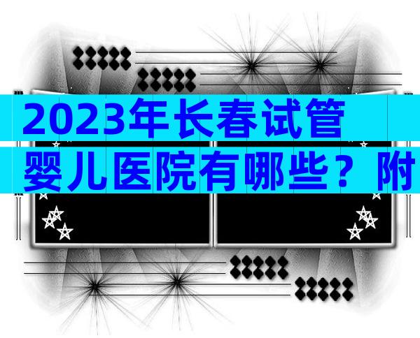 2023年长春试管婴儿医院有哪些？附试管婴儿医院前五排名名单！