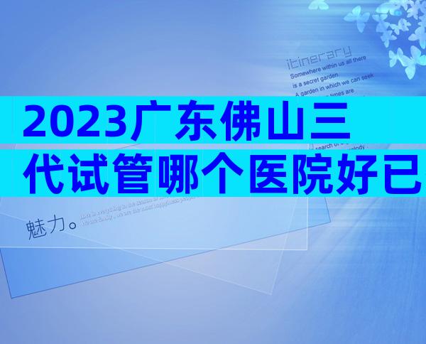 2023广东佛山三代试管哪个医院好已揭晓!