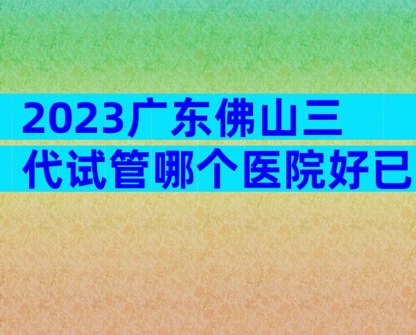 2023广东佛山三代试管哪个医院好已揭晓！