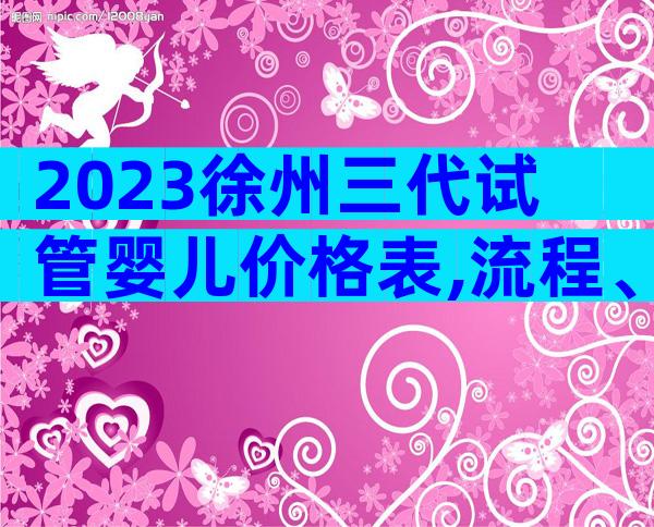 2023徐州三代试管婴儿价格表,流程、成功率、费用抢先看