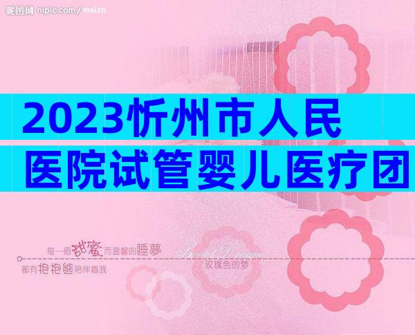2023忻州市人民医院试管婴儿医疗团队介绍,费用及成功率参考