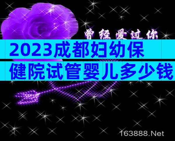 2023成都妇幼保健院试管婴儿多少钱,内附费用参考及成功率参考