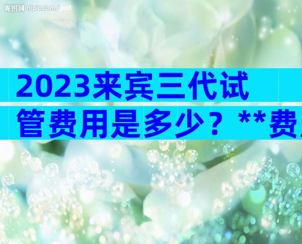 2023来宾三代试管费用是多少？**费用这里一清二楚！