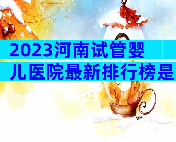 2023河南试管婴儿医院最新排行榜是怎样的？附排名前五医院名单！