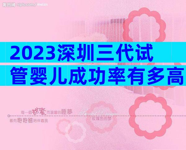 2023深圳三代试管婴儿成功率有多高内附试管费用