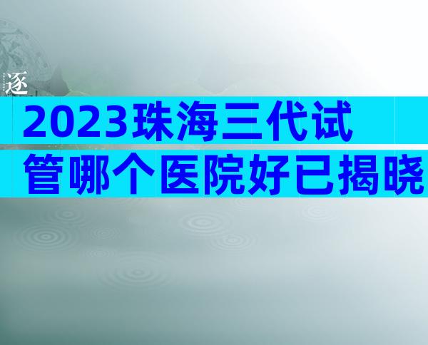 2023珠海三代试管哪个医院好已揭晓！