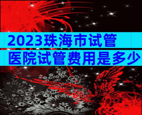2023珠海市试管医院试管费用是多少单次试管费用？