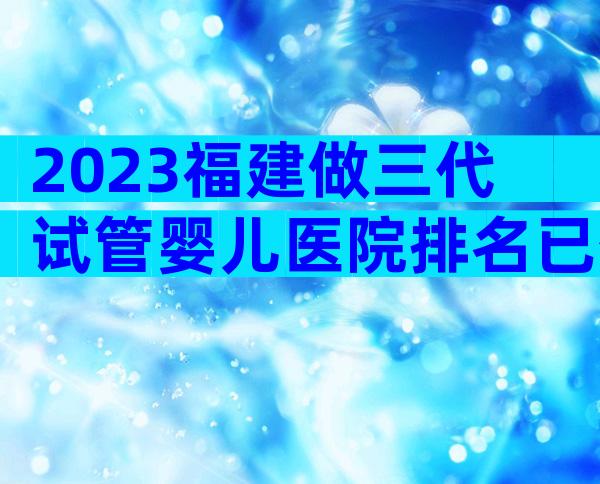 2023福建做三代试管婴儿医院排名已公布!