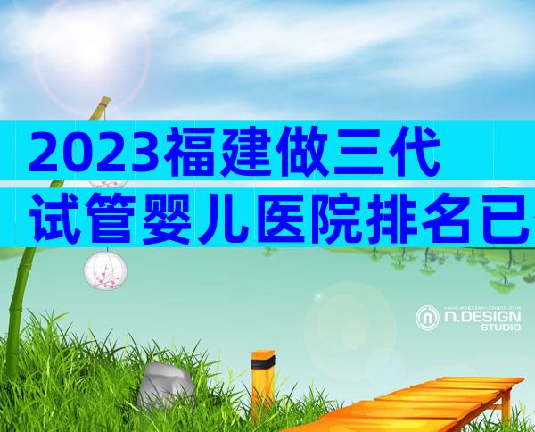 2023福建做三代试管婴儿医院排名已公布！