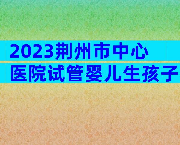 2023荆州市中心医院试管婴儿生孩子指南,附三代成功率预估