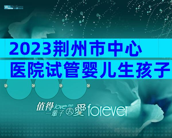 2023荆州市中心医院试管婴儿生孩子指南，附三代成功率预估