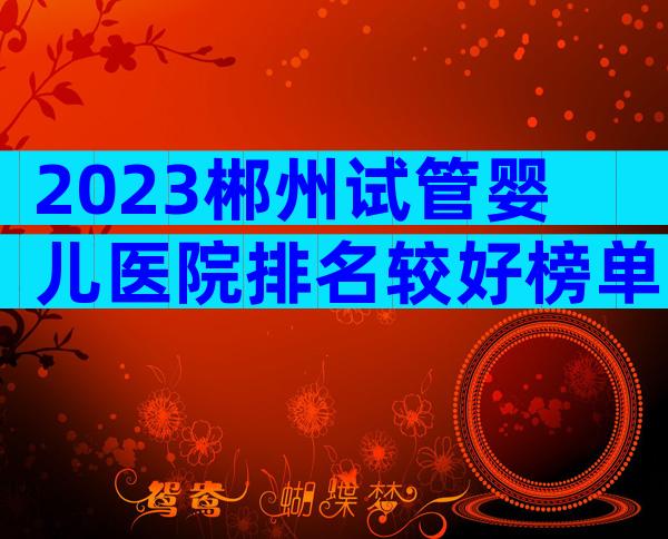 2023郴州试管婴儿医院排名较好榜单已更新!