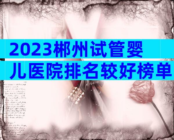 2023郴州试管婴儿医院排名较好榜单已更新！