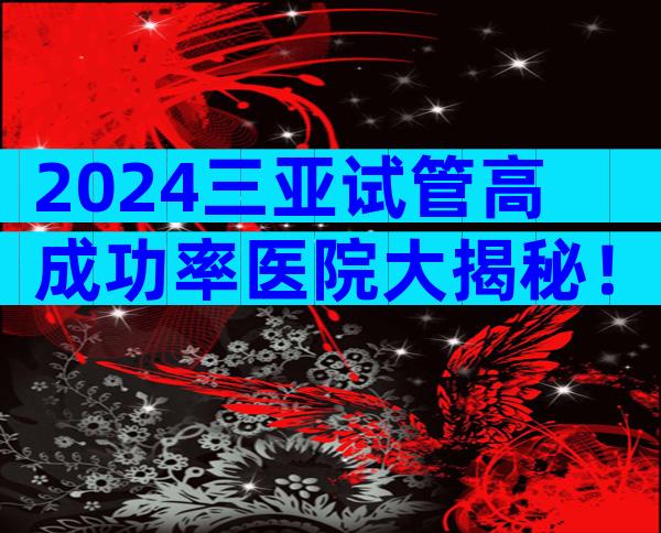 2024三亚试管高成功率医院大揭秘！