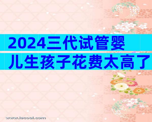 2024三代试管婴儿生孩子花费太高了！