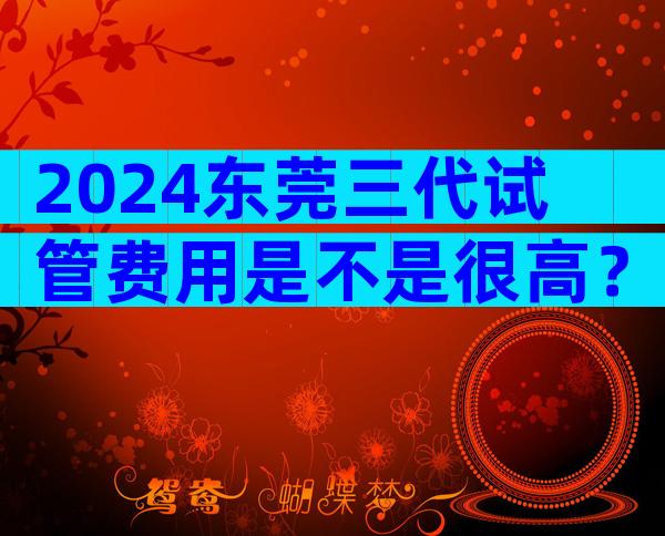 2024东莞三代试管费用是不是很高？附费用构成