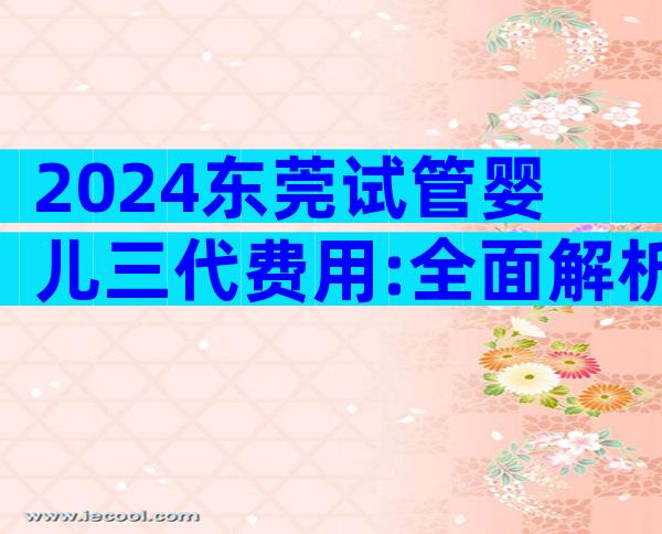 2024东莞试管婴儿三代费用:全面解析与省钱秘籍