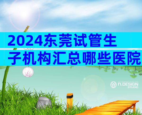 2024东莞试管生子机构汇总哪些医院上榜了？