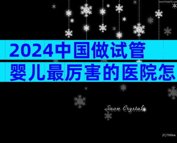 2024中国做试管婴儿最厉害的医院怎么选