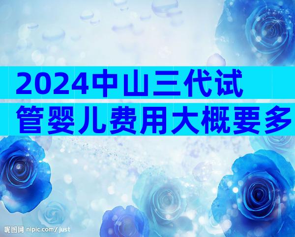 2024中山三代试管婴儿费用大概要多少？整个流程费用盘点