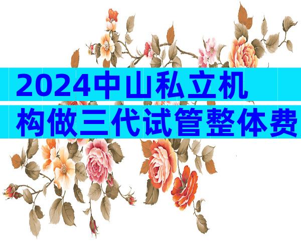 2024中山私立机构做三代试管整体费用明细表