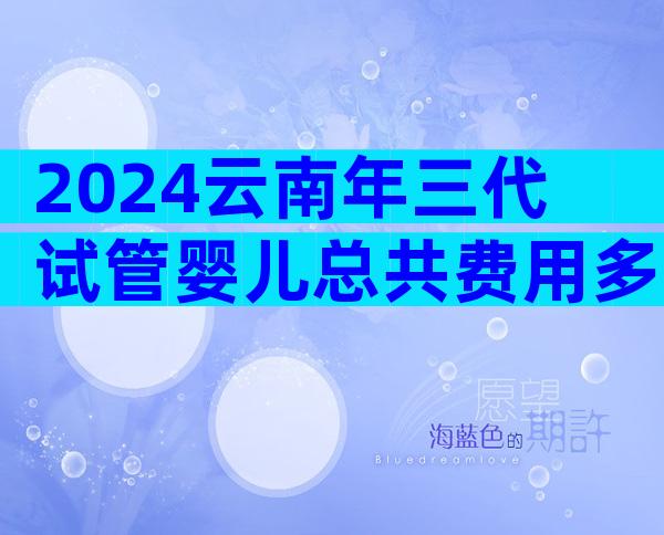 2024云南年三代试管婴儿总共费用多少？推荐相关试管婴儿医院？
