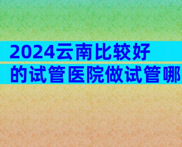 2024云南比较好的试管医院做试管哪家好