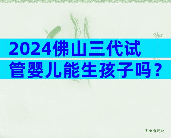 2024佛山三代试管婴儿能生孩子吗？先听听试管专家的建议