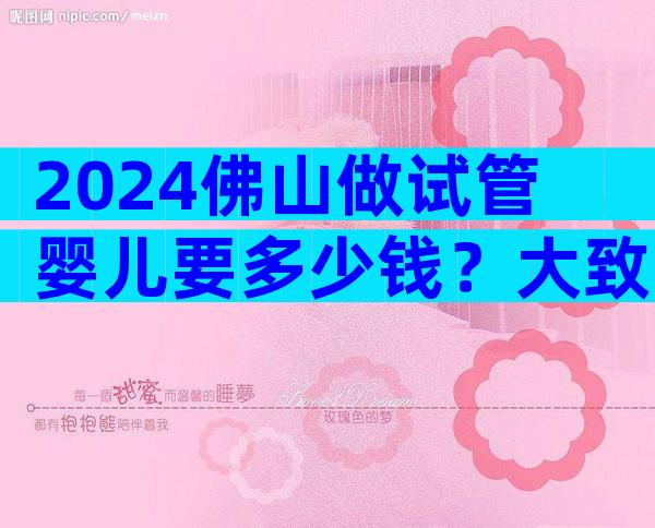 2024佛山做试管婴儿要多少钱？大致需要15万-20万