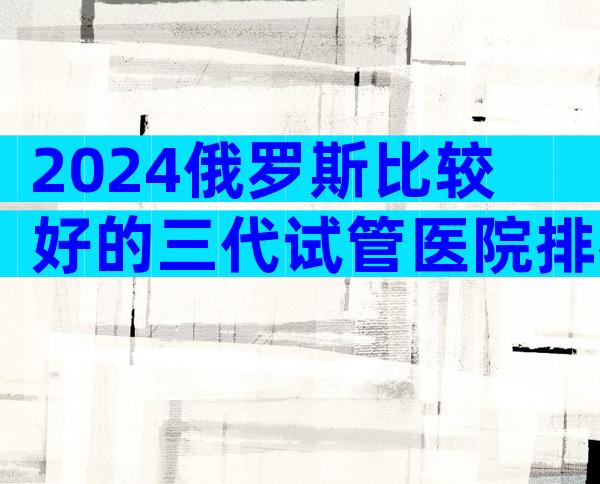 2024俄罗斯比较好的三代试管医院排名前十公布
