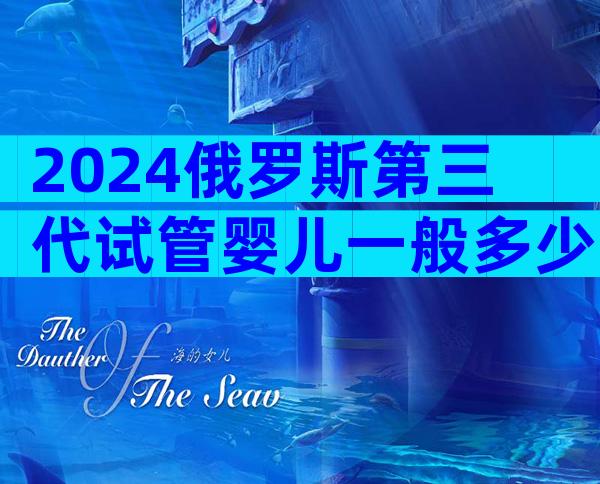 2024俄罗斯第三代试管婴儿一般多少费用？费用明细表介绍