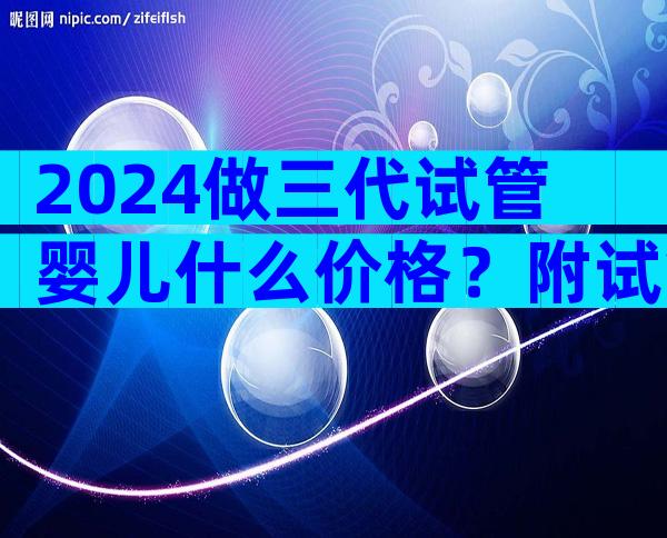 2024做三代试管婴儿什么价格？附试管成功率费用一览